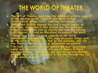  The Art of Theater describes the different artistic aspects
of the theater world. Some of the topics include
Architecture, Stage Craft, Lighting, and Sound.
 Throughout history theater has had a major impact on
literature. Discussed in this section are the historical
effects theater has had on society and also the effects
that theater has had on literature throughout the world.
 Theater has affected many aspects of our social
environment in many ways. This page discusses things such
as the effects theater has had on the economy, also the
way theater has portrayed or influenced our culture.
 The field of health care has opened the door to a field
called psychodrama. This is the use of drama to treat
mental problems, depression, and also for general therapy.
Another topic that is discussed is the role theater has had
in the world of sports.
 