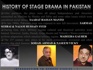  After partition, the plays were all about Independence and Atrocities
committed on Muslims by Hindus and Sikhs and some other issues which were
considered social taboos. SAADAT HASSAN MANTO
 In late 1960s, Pakistani stage was exposed to new left movement. SARMAD
SEHBAI & NAJAM HUSSAIN SYED
 During Gen. Zia’s Military regime cultural and theatrical activities were
banned. However, Ajoka, Dastak, Grips theatre and Tehreek e Niswa continued to
perform adaptations which attacked military regime. MADEEHA GAUHER
 The 21st century saw, plays to be more nonsensical, overacted and often
involve slap stick humour. SOHAIL AHMAD & NASEEM VICKY
I N T R O D U C T I O N T O G E N D E R S T U D I E S - I
 
