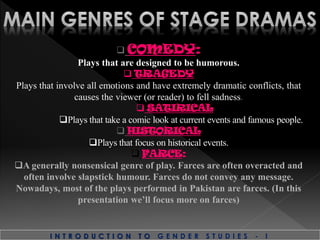 I N T R O D U C T I O N T O G E N D E R S T U D I E S - I
 COMEDY:
Plays that are designed to be humorous.
 TRAGEDY
Plays that involve all emotions and have extremely dramatic conflicts, that
causes the viewer (or reader) to fell sadness.
 SATIRICAL
Plays that take a comic look at current events and famous people.
 HISTORICAL
Plays that focus on historical events.
 FARCE:
A generally nonsensical genre of play. Farces are often overacted and
often involve slapstick humour. Farces do not convey any message.
Nowadays, most of the plays performed in Pakistan are farces. (In this
presentation we’ll focus more on farces)
 