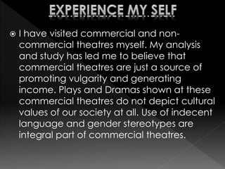  I have visited commercial and non-
commercial theatres myself. My analysis
and study has led me to believe that
commercial theatres are just a source of
promoting vulgarity and generating
income. Plays and Dramas shown at these
commercial theatres do not depict cultural
values of our society at all. Use of indecent
language and gender stereotypes are
integral part of commercial theatres.
 