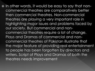  In other words, it would be easy to say that non-
commercial theatres are comparatively better
then commercial theatres. Non-commercial
theatres are playing a very important role in
highlighting major issues and problems faced by
our society. But commercial and non-
commercial theatres require a lot of change.
Plays and Dramas of commercial and non-
commercial theatres of Pakistan illustrate that
the major feature of providing real entertainment
to people has been forgotten by directors and
writers. Script of Plays and Dramas of both the
theatres needs improvement
 