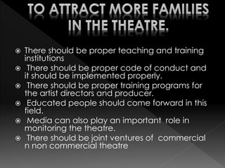  There should be proper teaching and training
institutions
 There should be proper code of conduct and
it should be implemented properly.
 There should be proper training programs for
the artist directors and producer.
 Educated people should come forward in this
field.
 Media can also play an important role in
monitoring the theatre.
 There should be joint ventures of commercial
n non commercial theatre
 