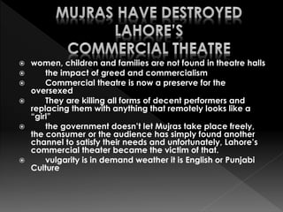  women, children and families are not found in theatre halls
 the impact of greed and commercialism
 Commercial theatre is now a preserve for the
oversexed
 They are killing all forms of decent performers and
replacing them with anything that remotely looks like a
“girl”
 the government doesn’t let Mujras take place freely,
the consumer or the audience has simply found another
channel to satisfy their needs and unfortunately, Lahore’s
commercial theater became the victim of that.
 vulgarity is in demand weather it is English or Punjabi
Culture
 