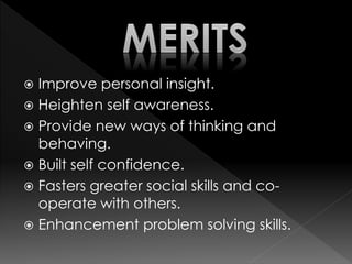  Improve personal insight.
 Heighten self awareness.
 Provide new ways of thinking and
behaving.
 Built self confidence.
 Fasters greater social skills and co-
operate with others.
 Enhancement problem solving skills.
 