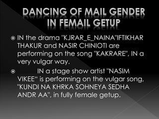  IN the drama "KJRAR_E_NAINA"IFTIKHAR
THAKUR and NASIR CHINIOTI are
performing on the song "KAKRARE", IN a
very vulgar way.
 IN a stage show artist "NASIM
VIKEE“ is performing on the vulgar song,
"KUNDI NA KHRKA SOHNEYA SEDHA
ANDR AA", in fully female getup.
 