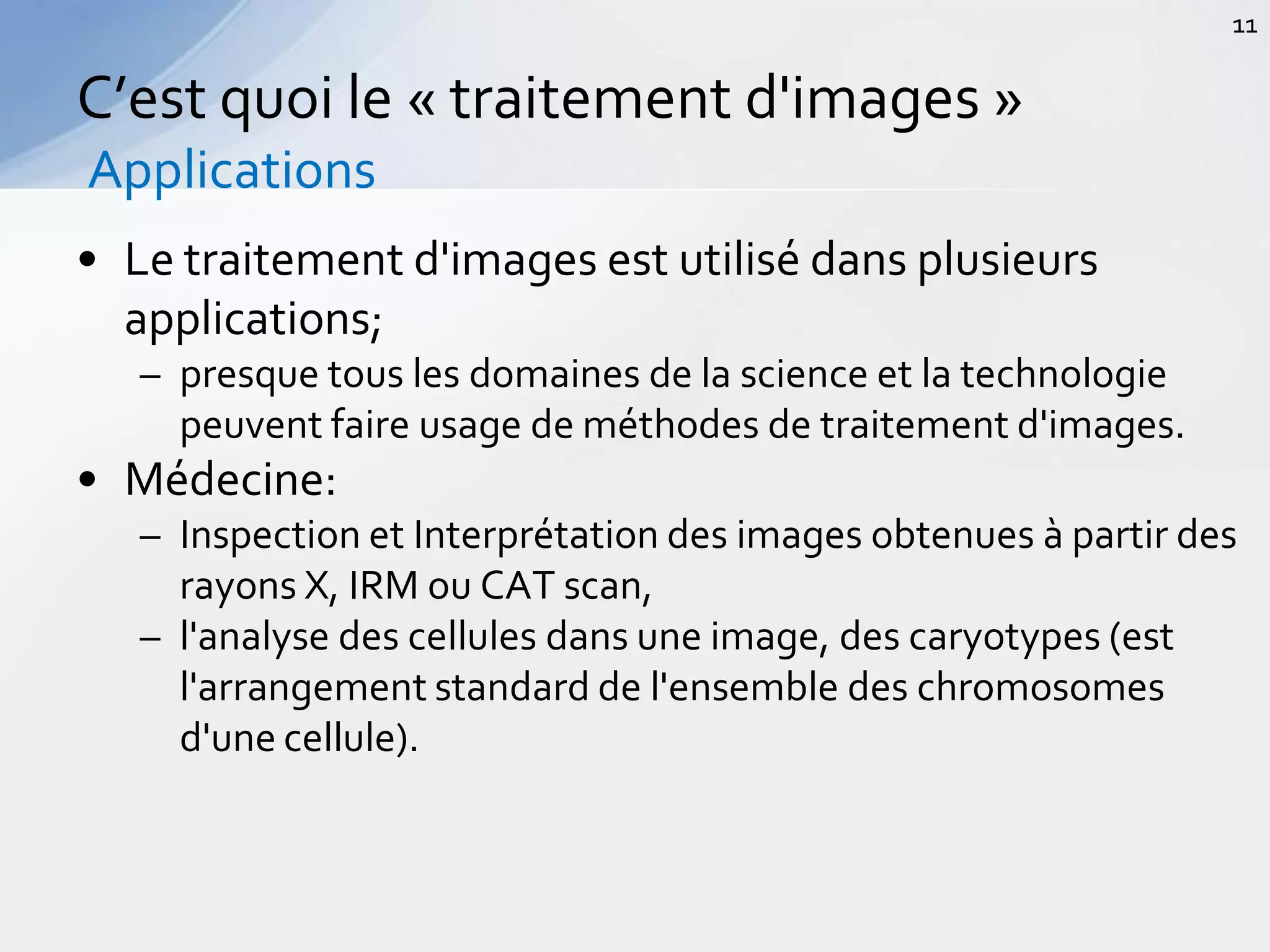 • Le traitement d'images est utilisé dans plusieurs
applications;
– presque tous les domaines de la science et la technologie
peuvent faire usage de méthodes de traitement d'images.
• Médecine:
– Inspection et Interprétation des images obtenues à partir des
rayons X, IRM ou CAT scan,
– l'analyse des cellules dans une image, des caryotypes (est
l'arrangement standard de l'ensemble des chromosomes
d'une cellule).
C’est quoi le « traitement d'images »
Applications
11
 