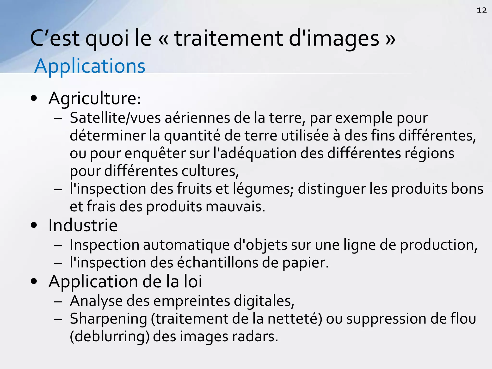 • Agriculture:
– Satellite/vues aériennes de la terre, par exemple pour
déterminer la quantité de terre utilisée à des fins différentes,
ou pour enquêter sur l'adéquation des différentes régions
pour différentes cultures,
– l'inspection des fruits et légumes; distinguer les produits bons
et frais des produits mauvais.
• Industrie
– Inspection automatique d'objets sur une ligne de production,
– l'inspection des échantillons de papier.
• Application de la loi
– Analyse des empreintes digitales,
– Sharpening (traitement de la netteté) ou suppression de flou
(deblurring) des images radars.
C’est quoi le « traitement d'images »
Applications
12
 