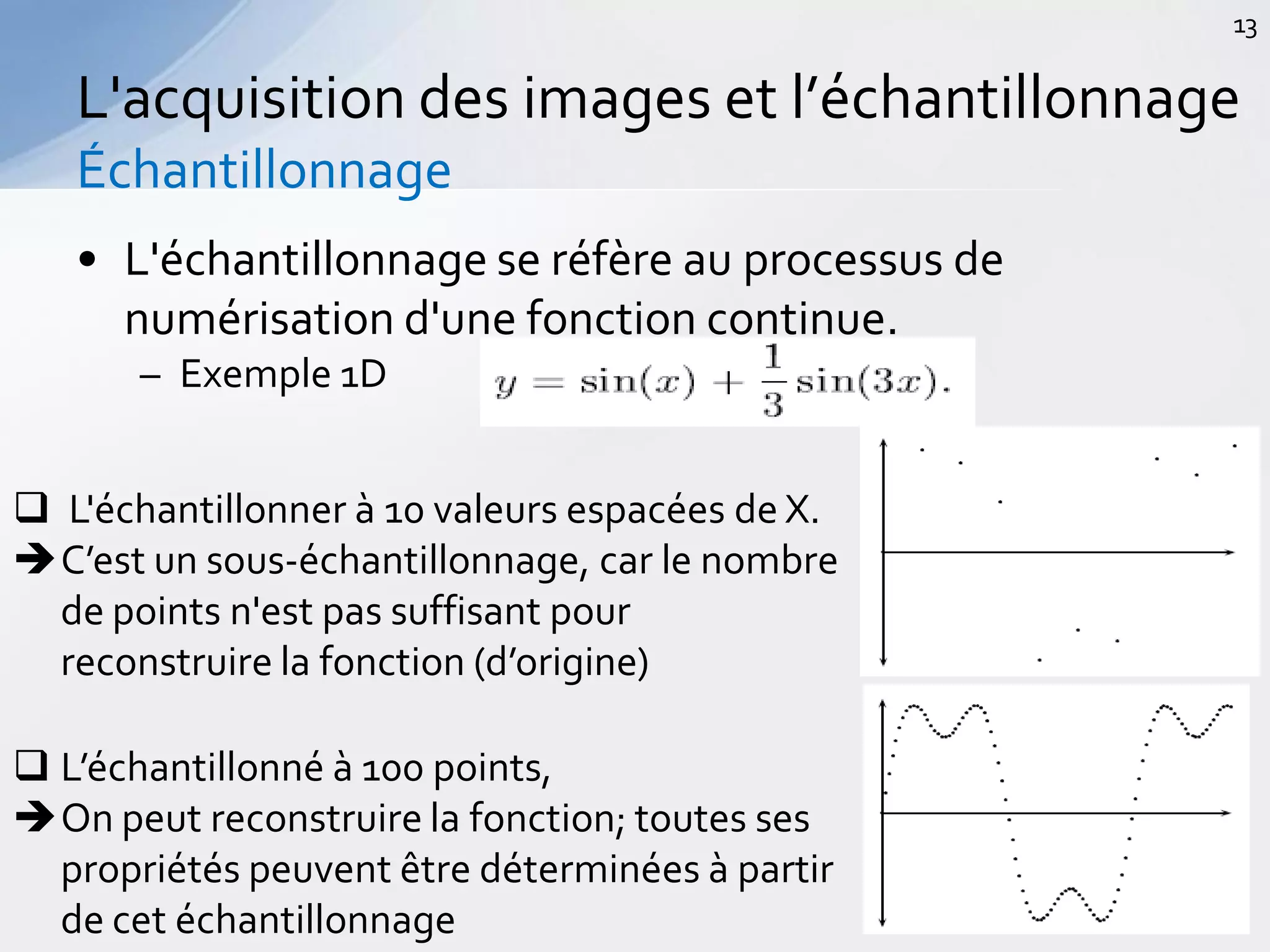 • L'échantillonnage se réfère au processus de
numérisation d'une fonction continue.
– Exemple 1D
L'acquisition des images et l’échantillonnage
Échantillonnage
13
 L'échantillonner à 10 valeurs espacées de X.
C’est un sous-échantillonnage, car le nombre
de points n'est pas suffisant pour
reconstruire la fonction (d’origine)
 L’échantillonné à 100 points,
On peut reconstruire la fonction; toutes ses
propriétés peuvent être déterminées à partir
de cet échantillonnage
 