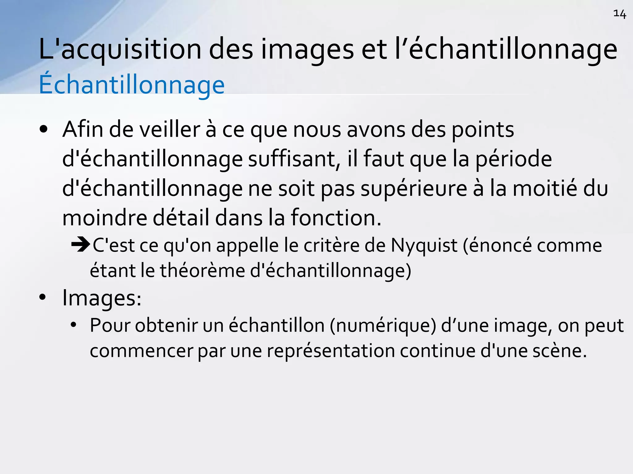 • Afin de veiller à ce que nous avons des points
d'échantillonnage suffisant, il faut que la période
d'échantillonnage ne soit pas supérieure à la moitié du
moindre détail dans la fonction.
C'est ce qu'on appelle le critère de Nyquist (énoncé comme
étant le théorème d'échantillonnage)
• Images:
• Pour obtenir un échantillon (numérique) d’une image, on peut
commencer par une représentation continue d'une scène.
L'acquisition des images et l’échantillonnage
Échantillonnage
14
 