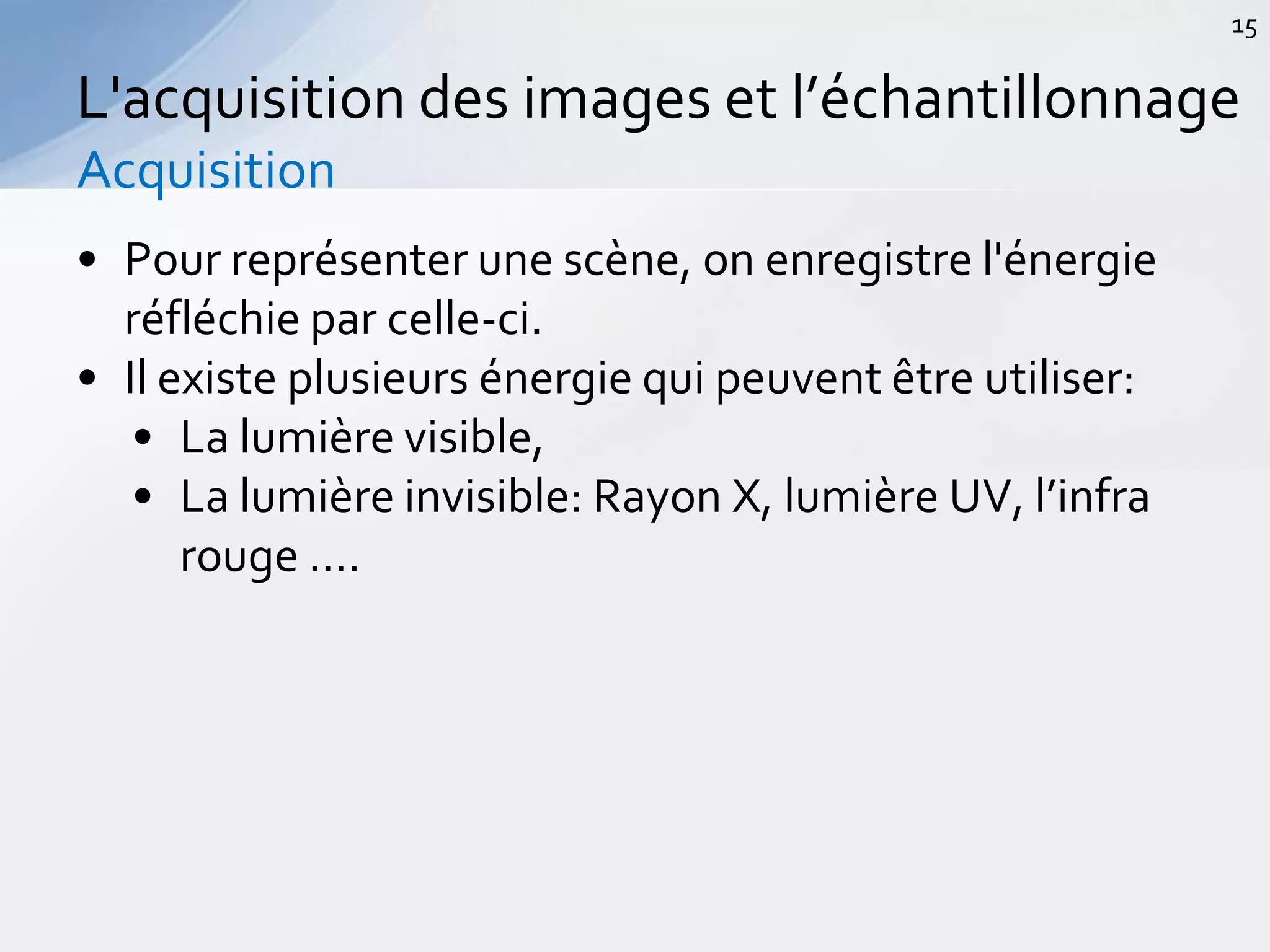 • Pour représenter une scène, on enregistre l'énergie
réfléchie par celle-ci.
• Il existe plusieurs énergie qui peuvent être utiliser:
• La lumière visible,
• La lumière invisible: Rayon X, lumière UV, l’infra
rouge ….
L'acquisition des images et l’échantillonnage
Acquisition
15
 