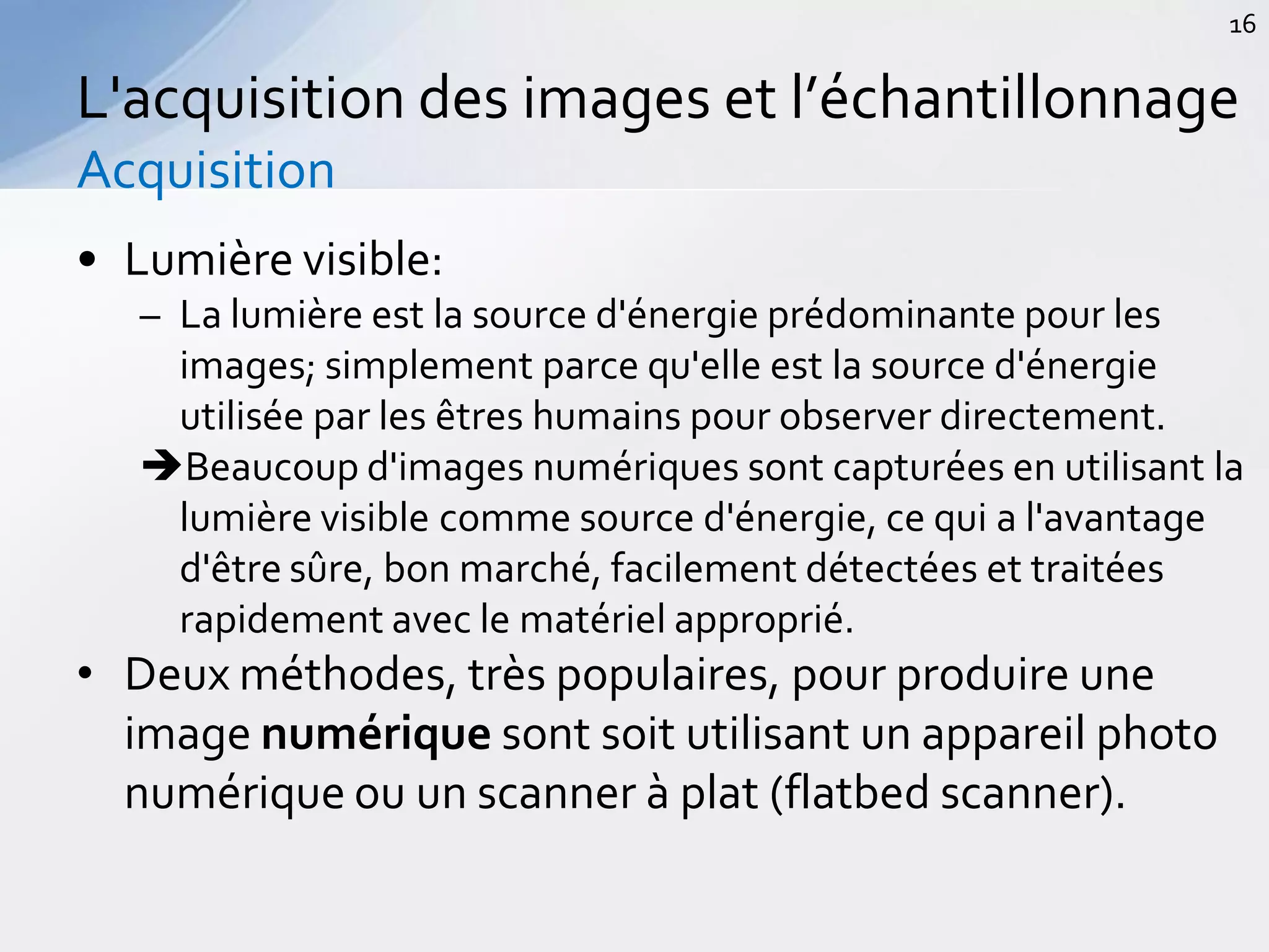 • Lumière visible:
– La lumière est la source d'énergie prédominante pour les
images; simplement parce qu'elle est la source d'énergie
utilisée par les êtres humains pour observer directement.
Beaucoup d'images numériques sont capturées en utilisant la
lumière visible comme source d'énergie, ce qui a l'avantage
d'être sûre, bon marché, facilement détectées et traitées
rapidement avec le matériel approprié.
• Deux méthodes, très populaires, pour produire une
image numérique sont soit utilisant un appareil photo
numérique ou un scanner à plat (flatbed scanner).
L'acquisition des images et l’échantillonnage
Acquisition
16
 