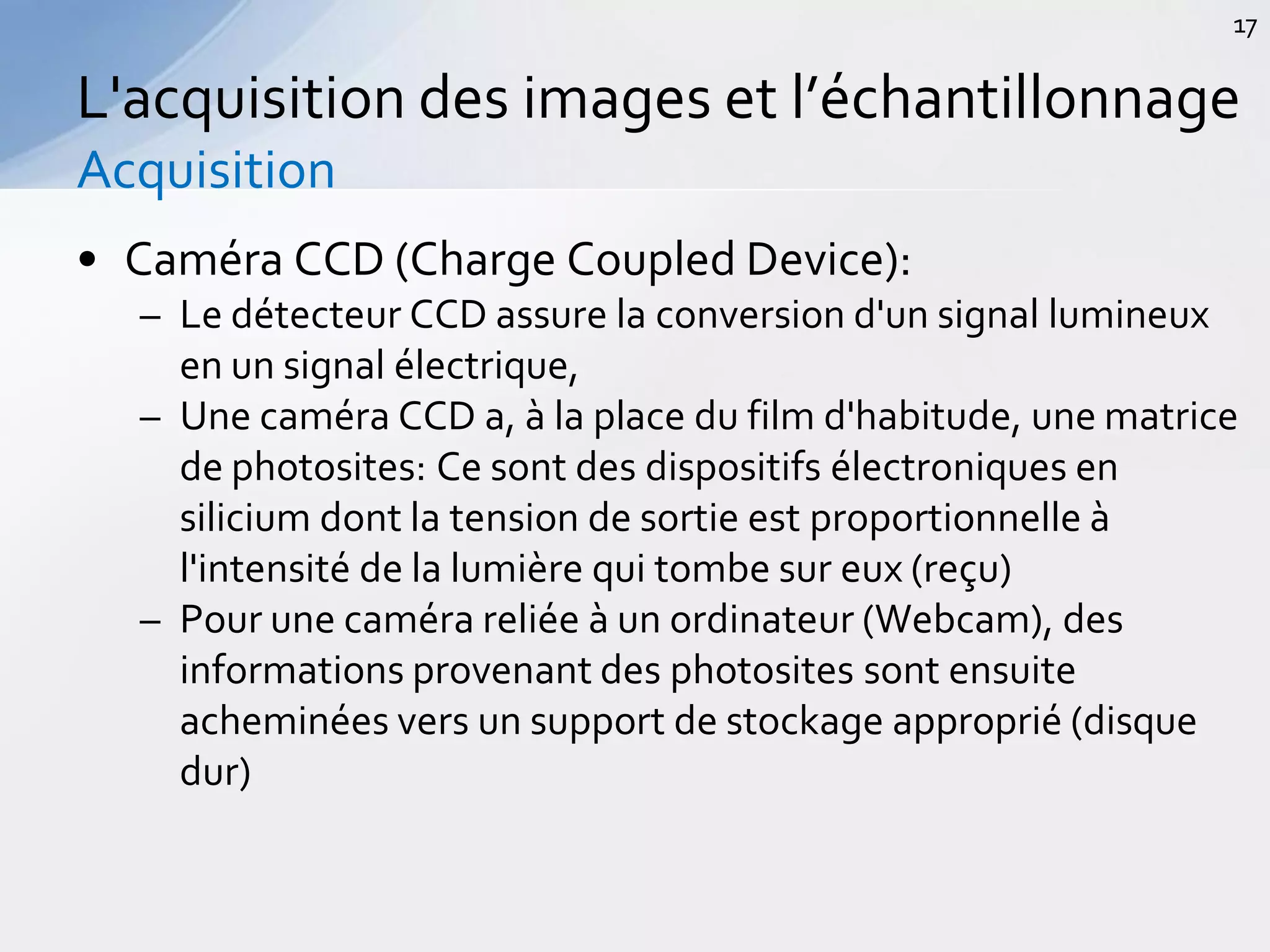 • Caméra CCD (Charge Coupled Device):
– Le détecteur CCD assure la conversion d'un signal lumineux
en un signal électrique,
– Une caméra CCD a, à la place du film d'habitude, une matrice
de photosites: Ce sont des dispositifs électroniques en
silicium dont la tension de sortie est proportionnelle à
l'intensité de la lumière qui tombe sur eux (reçu)
– Pour une caméra reliée à un ordinateur (Webcam), des
informations provenant des photosites sont ensuite
acheminées vers un support de stockage approprié (disque
dur)
L'acquisition des images et l’échantillonnage
Acquisition
17
 