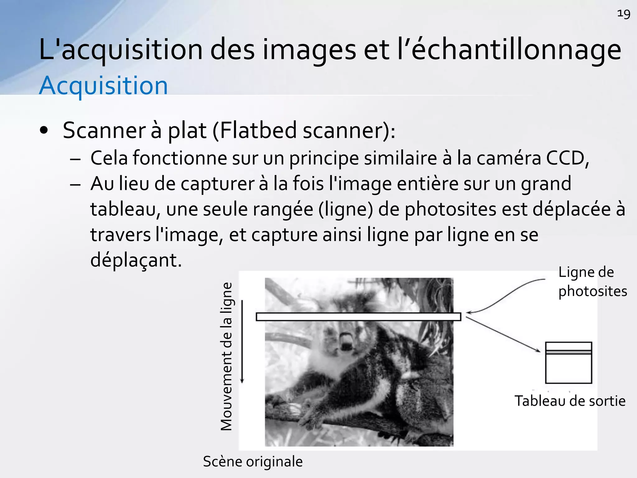 • Scanner à plat (Flatbed scanner):
– Cela fonctionne sur un principe similaire à la caméra CCD,
– Au lieu de capturer à la fois l'image entière sur un grand
tableau, une seule rangée (ligne) de photosites est déplacée à
travers l'image, et capture ainsi ligne par ligne en se
déplaçant.
L'acquisition des images et l’échantillonnage
Acquisition
19
Mouvementdelaligne
Scène originale
Tableau de sortie
Ligne de
photosites
 