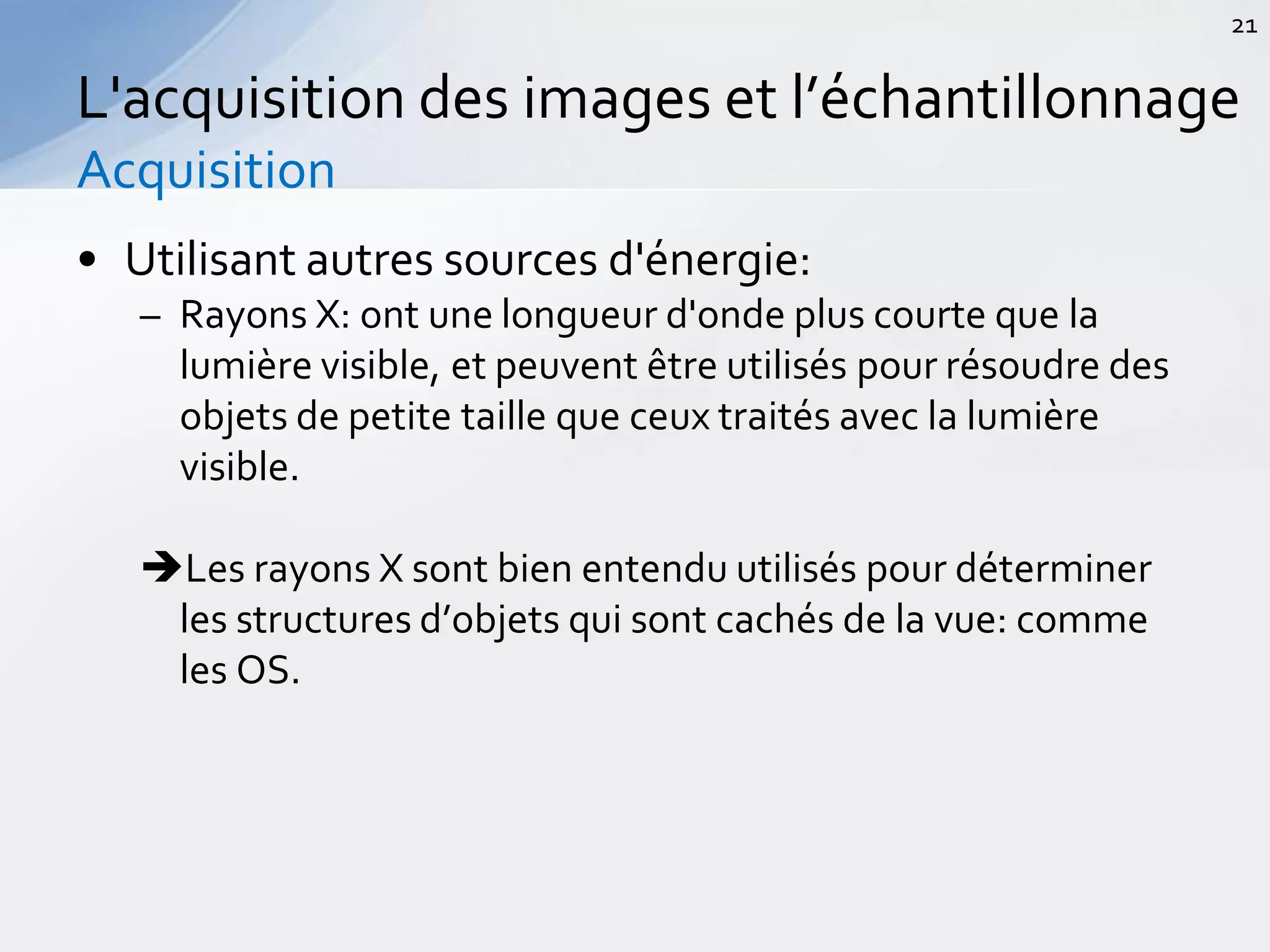 • Utilisant autres sources d'énergie:
– Rayons X: ont une longueur d'onde plus courte que la
lumière visible, et peuvent être utilisés pour résoudre des
objets de petite taille que ceux traités avec la lumière
visible.
Les rayons X sont bien entendu utilisés pour déterminer
les structures d’objets qui sont cachés de la vue: comme
les OS.
L'acquisition des images et l’échantillonnage
Acquisition
21
 