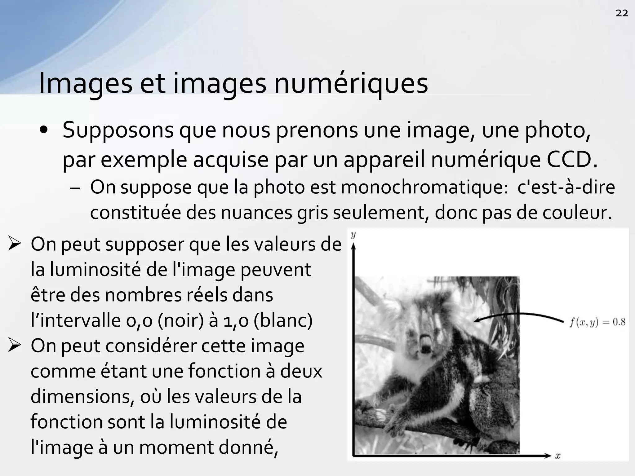 • Supposons que nous prenons une image, une photo,
par exemple acquise par un appareil numérique CCD.
– On suppose que la photo est monochromatique: c'est-à-dire
constituée des nuances gris seulement, donc pas de couleur.
Images et images numériques
22
 On peut supposer que les valeurs de
la luminosité de l'image peuvent
être des nombres réels dans
l’intervalle 0,0 (noir) à 1,0 (blanc)
 On peut considérer cette image
comme étant une fonction à deux
dimensions, où les valeurs de la
fonction sont la luminosité de
l'image à un moment donné,
 