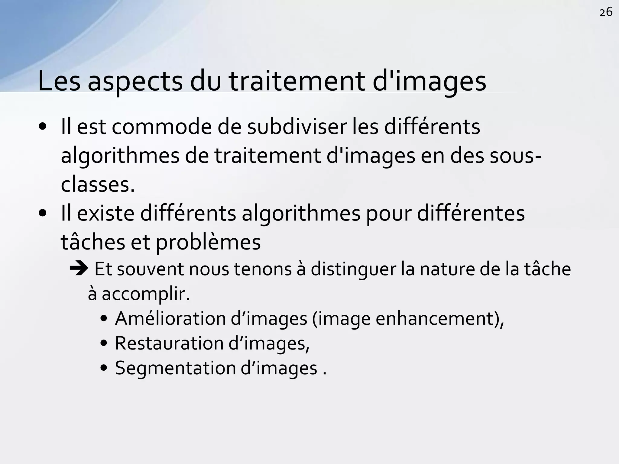 • Il est commode de subdiviser les différents
algorithmes de traitement d'images en des sous-
classes.
• Il existe différents algorithmes pour différentes
tâches et problèmes
 Et souvent nous tenons à distinguer la nature de la tâche
à accomplir.
• Amélioration d’images (image enhancement),
• Restauration d’images,
• Segmentation d’images .
Les aspects du traitement d'images
26
 