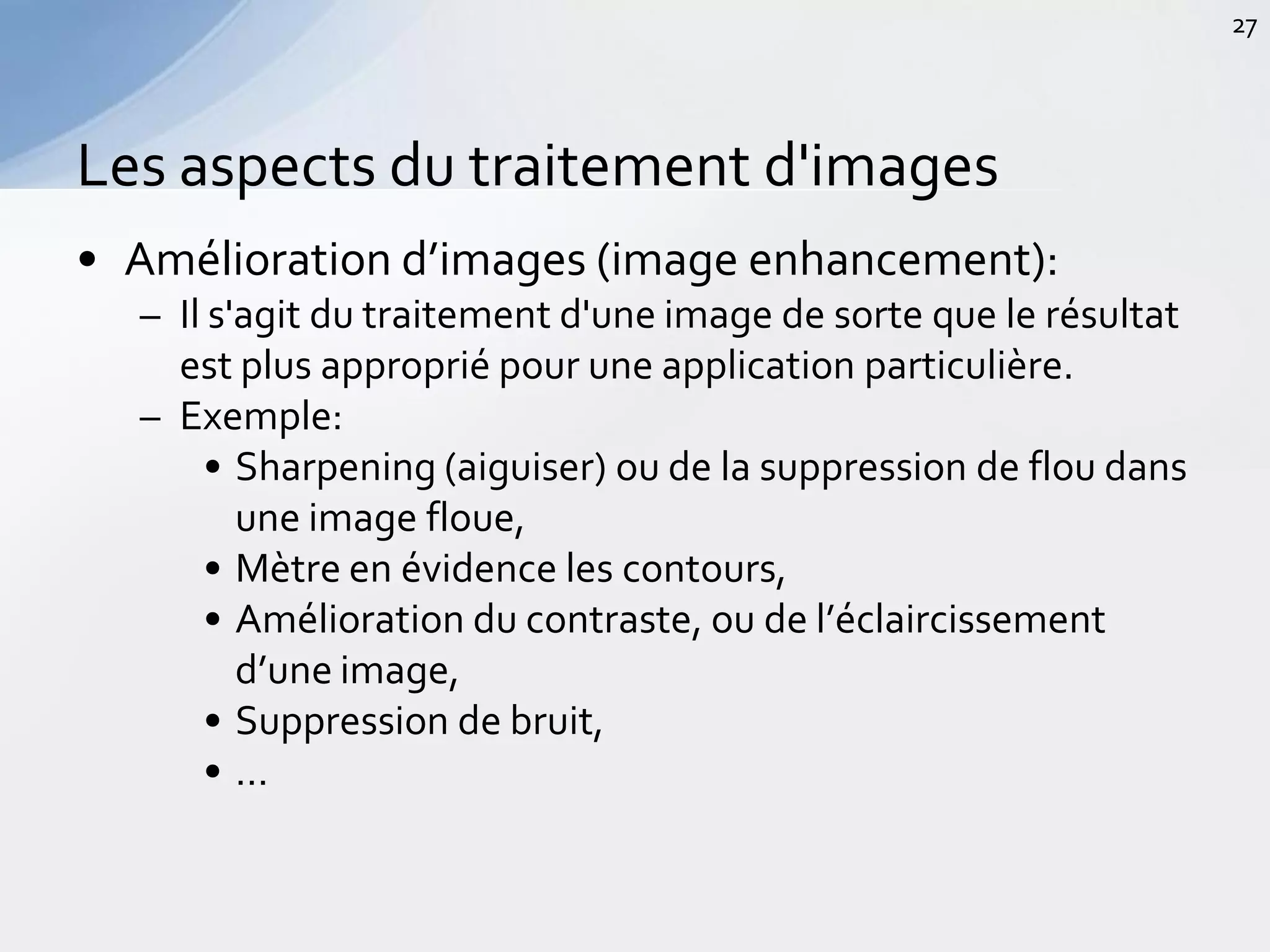 • Amélioration d’images (image enhancement):
– Il s'agit du traitement d'une image de sorte que le résultat
est plus approprié pour une application particulière.
– Exemple:
• Sharpening (aiguiser) ou de la suppression de flou dans
une image floue,
• Mètre en évidence les contours,
• Amélioration du contraste, ou de l’éclaircissement
d’une image,
• Suppression de bruit,
• …
Les aspects du traitement d'images
27
 