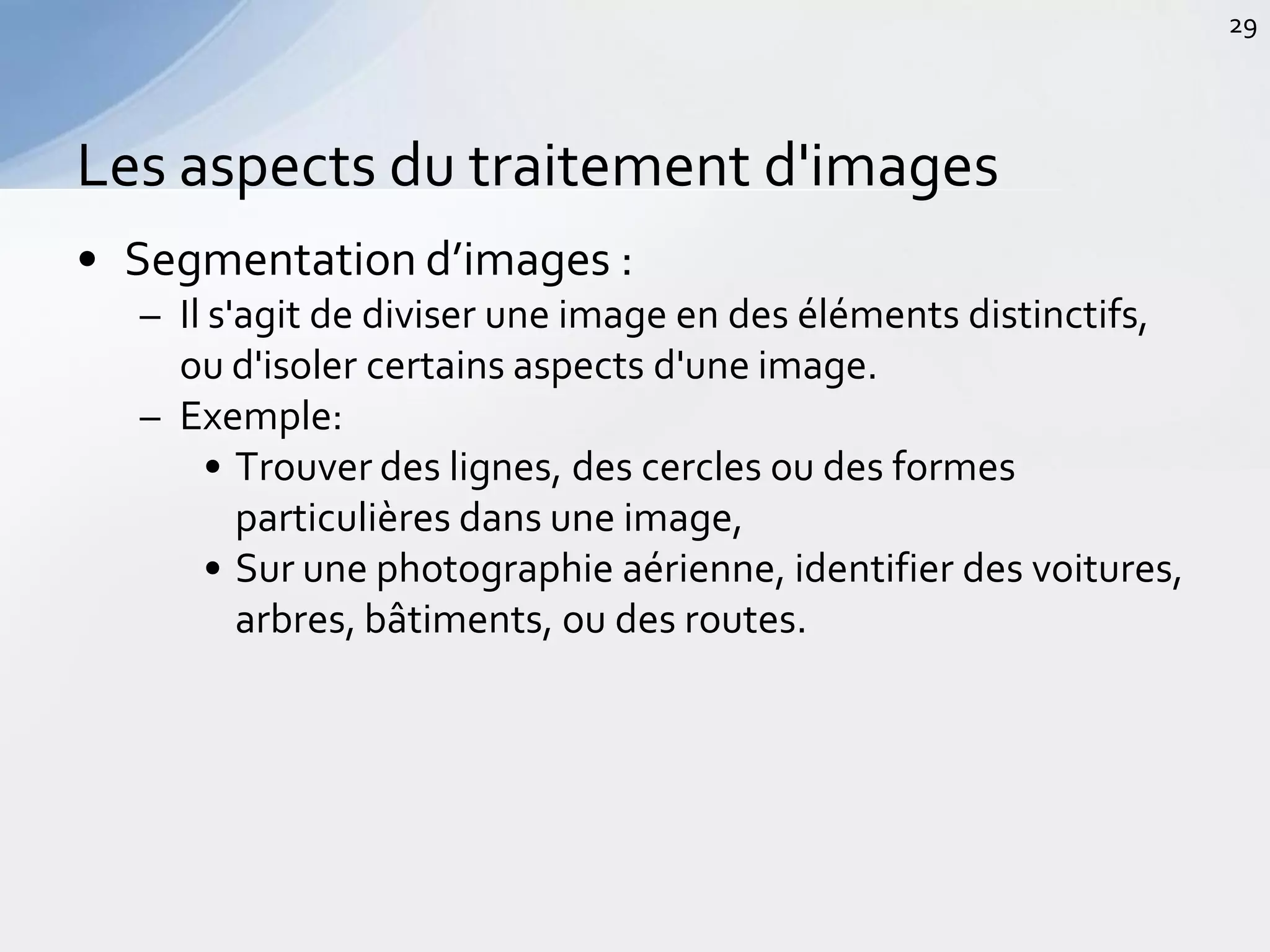 • Segmentation d’images :
– Il s'agit de diviser une image en des éléments distinctifs,
ou d'isoler certains aspects d'une image.
– Exemple:
• Trouver des lignes, des cercles ou des formes
particulières dans une image,
• Sur une photographie aérienne, identifier des voitures,
arbres, bâtiments, ou des routes.
Les aspects du traitement d'images
29
 