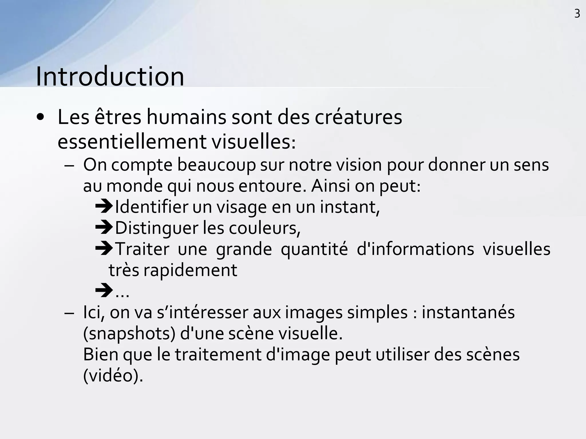 • Les êtres humains sont des créatures
essentiellement visuelles:
– On compte beaucoup sur notre vision pour donner un sens
au monde qui nous entoure. Ainsi on peut:
Identifier un visage en un instant,
Distinguer les couleurs,
Traiter une grande quantité d'informations visuelles
très rapidement
…
– Ici, on va s’intéresser aux images simples : instantanés
(snapshots) d'une scène visuelle.
Bien que le traitement d'image peut utiliser des scènes
(vidéo).
Introduction
3
 