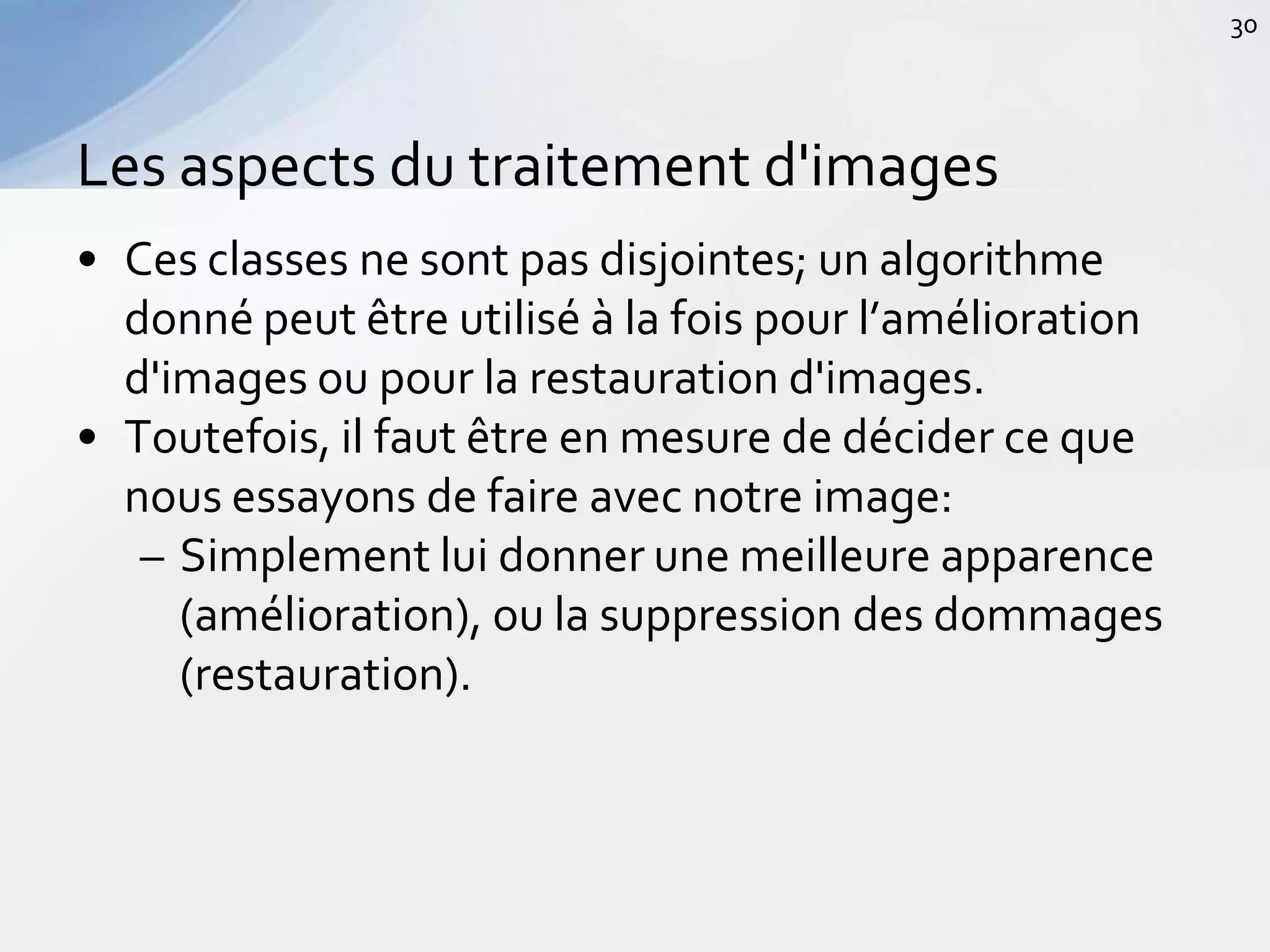 • Ces classes ne sont pas disjointes; un algorithme
donné peut être utilisé à la fois pour l’amélioration
d'images ou pour la restauration d'images.
• Toutefois, il faut être en mesure de décider ce que
nous essayons de faire avec notre image:
– Simplement lui donner une meilleure apparence
(amélioration), ou la suppression des dommages
(restauration).
Les aspects du traitement d'images
30
 