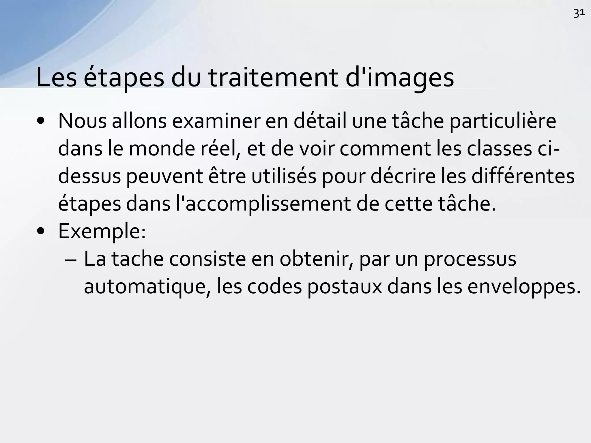 • Nous allons examiner en détail une tâche particulière
dans le monde réel, et de voir comment les classes ci-
dessus peuvent être utilisés pour décrire les différentes
étapes dans l'accomplissement de cette tâche.
• Exemple:
– La tache consiste en obtenir, par un processus
automatique, les codes postaux dans les enveloppes.
Les étapes du traitement d'images
31
 