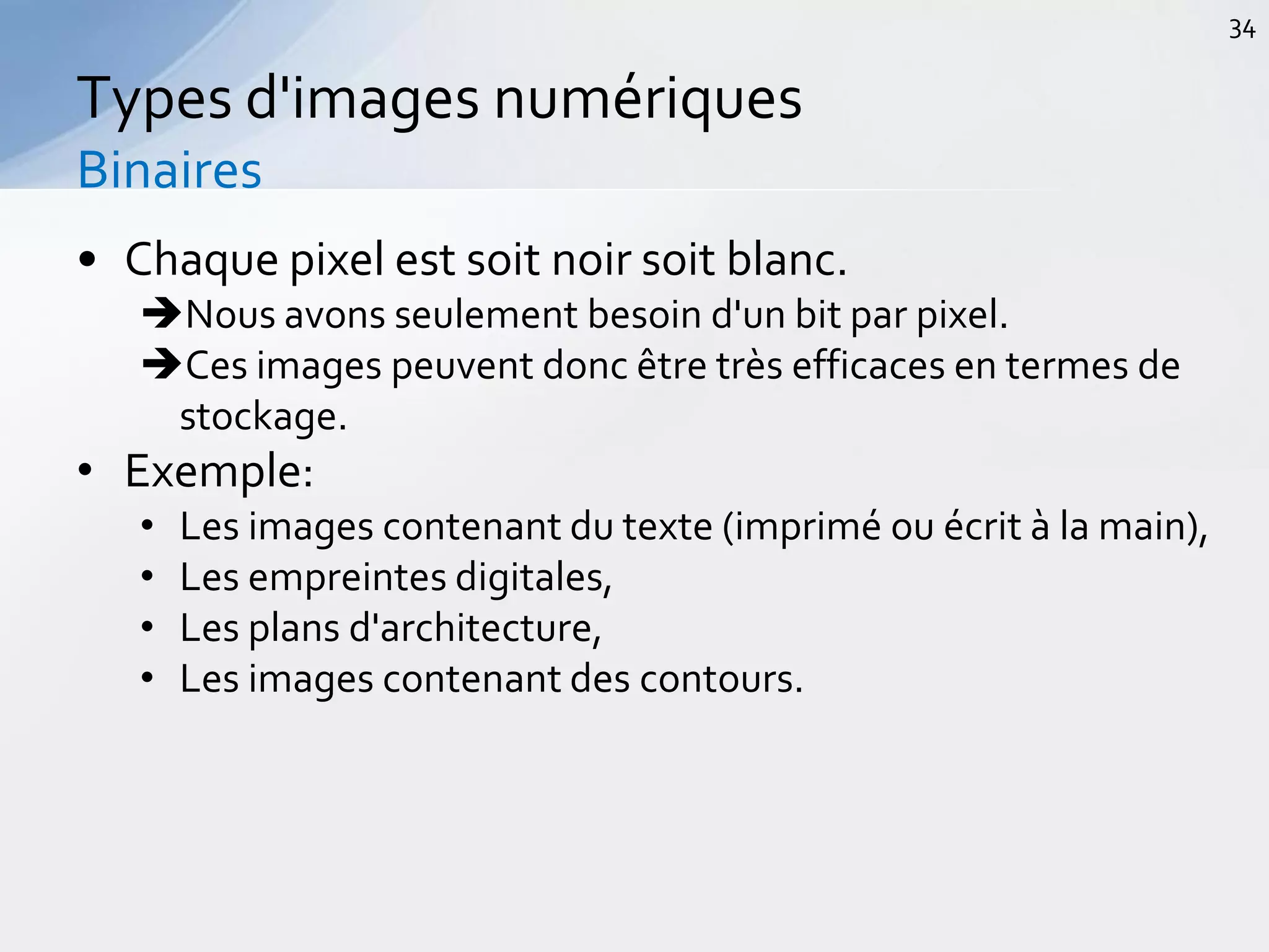 • Chaque pixel est soit noir soit blanc.
Nous avons seulement besoin d'un bit par pixel.
Ces images peuvent donc être très efficaces en termes de
stockage.
• Exemple:
• Les images contenant du texte (imprimé ou écrit à la main),
• Les empreintes digitales,
• Les plans d'architecture,
• Les images contenant des contours.
Types d'images numériques
Binaires
34
 