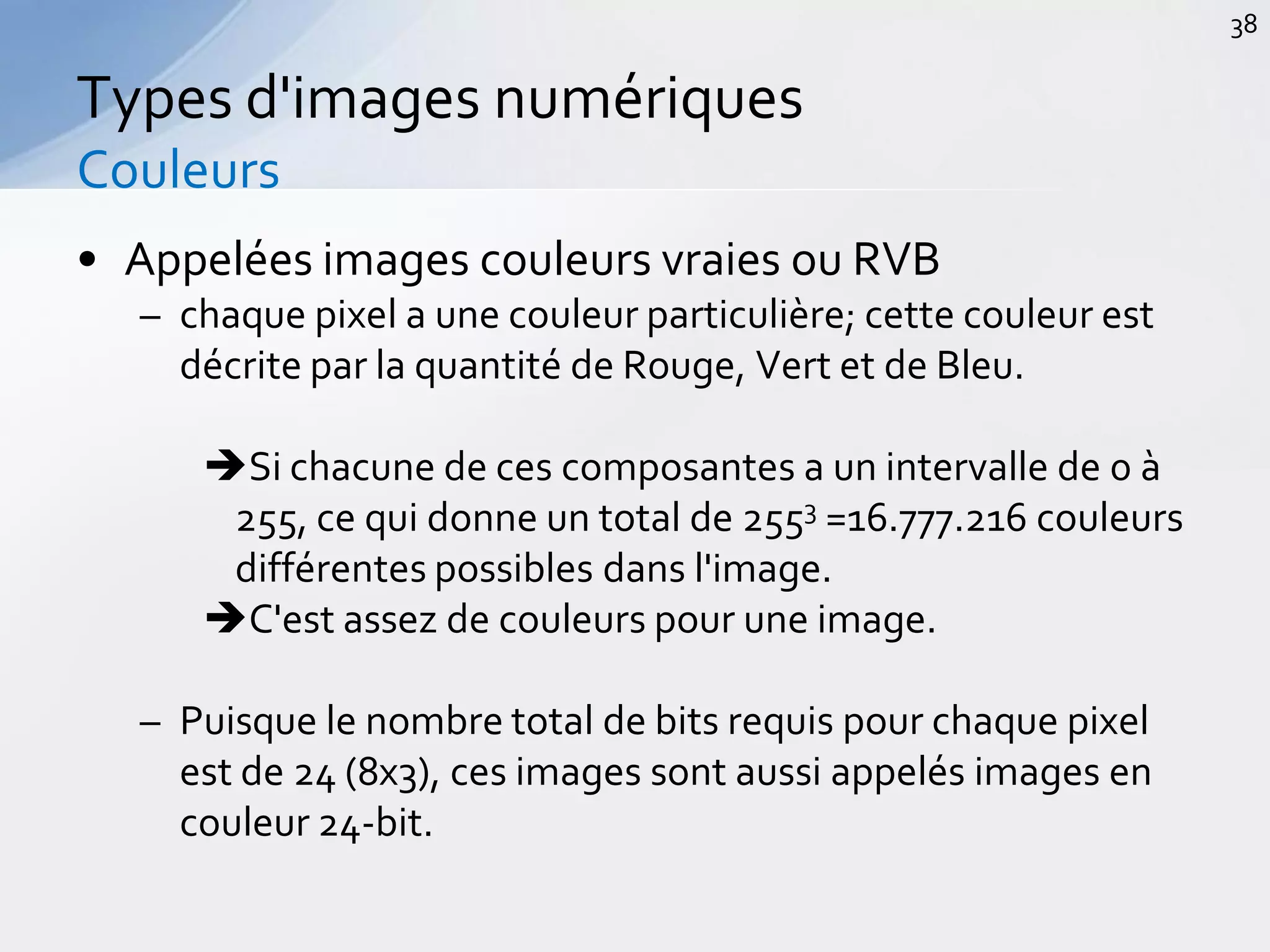• Appelées images couleurs vraies ou RVB
– chaque pixel a une couleur particulière; cette couleur est
décrite par la quantité de Rouge, Vert et de Bleu.
Si chacune de ces composantes a un intervalle de 0 à
255, ce qui donne un total de 2553 =16.777.216 couleurs
différentes possibles dans l'image.
C'est assez de couleurs pour une image.
– Puisque le nombre total de bits requis pour chaque pixel
est de 24 (8x3), ces images sont aussi appelés images en
couleur 24-bit.
Types d'images numériques
Couleurs
38
 