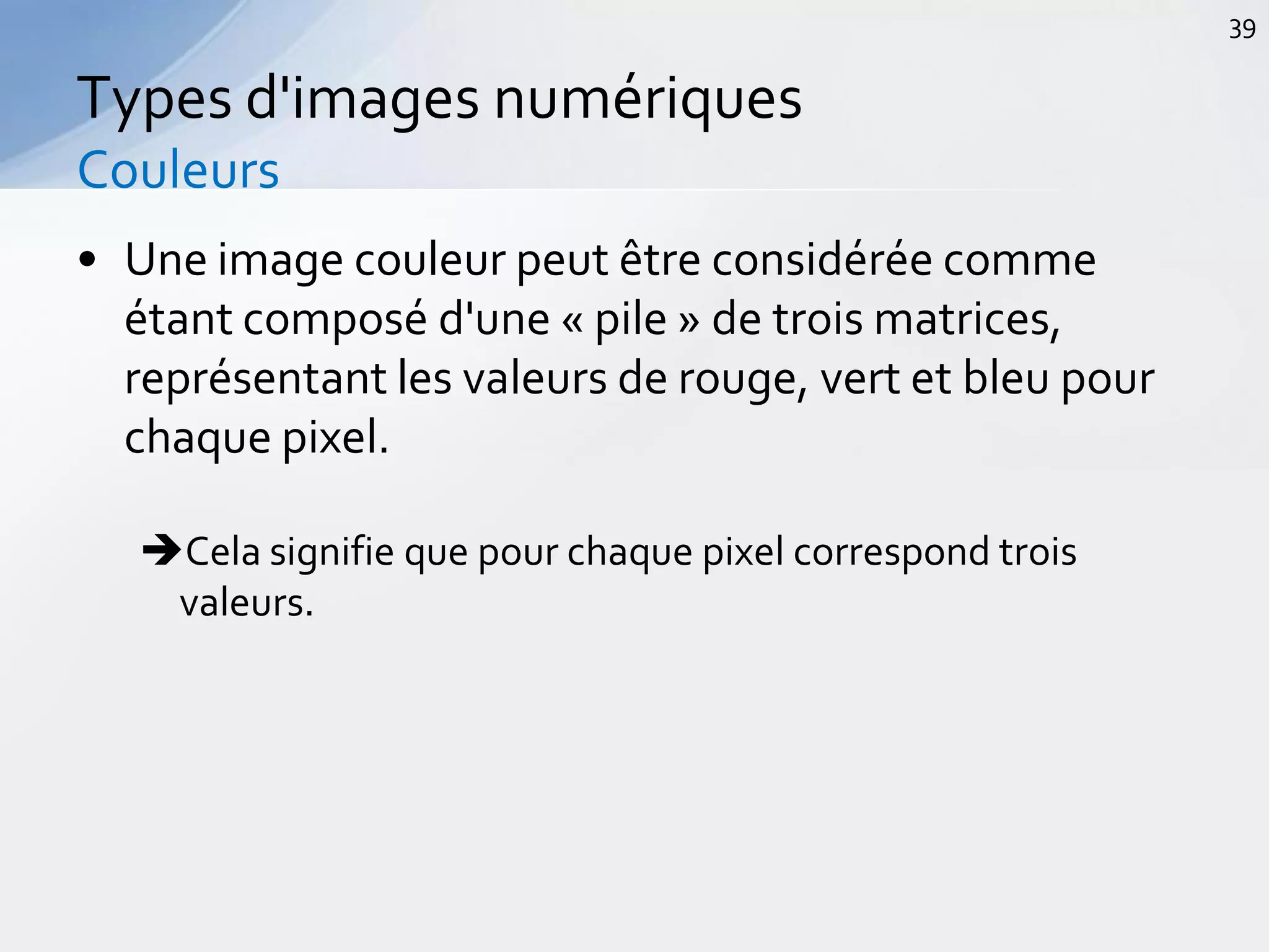 • Une image couleur peut être considérée comme
étant composé d'une « pile » de trois matrices,
représentant les valeurs de rouge, vert et bleu pour
chaque pixel.
Cela signifie que pour chaque pixel correspond trois
valeurs.
Types d'images numériques
Couleurs
39
 