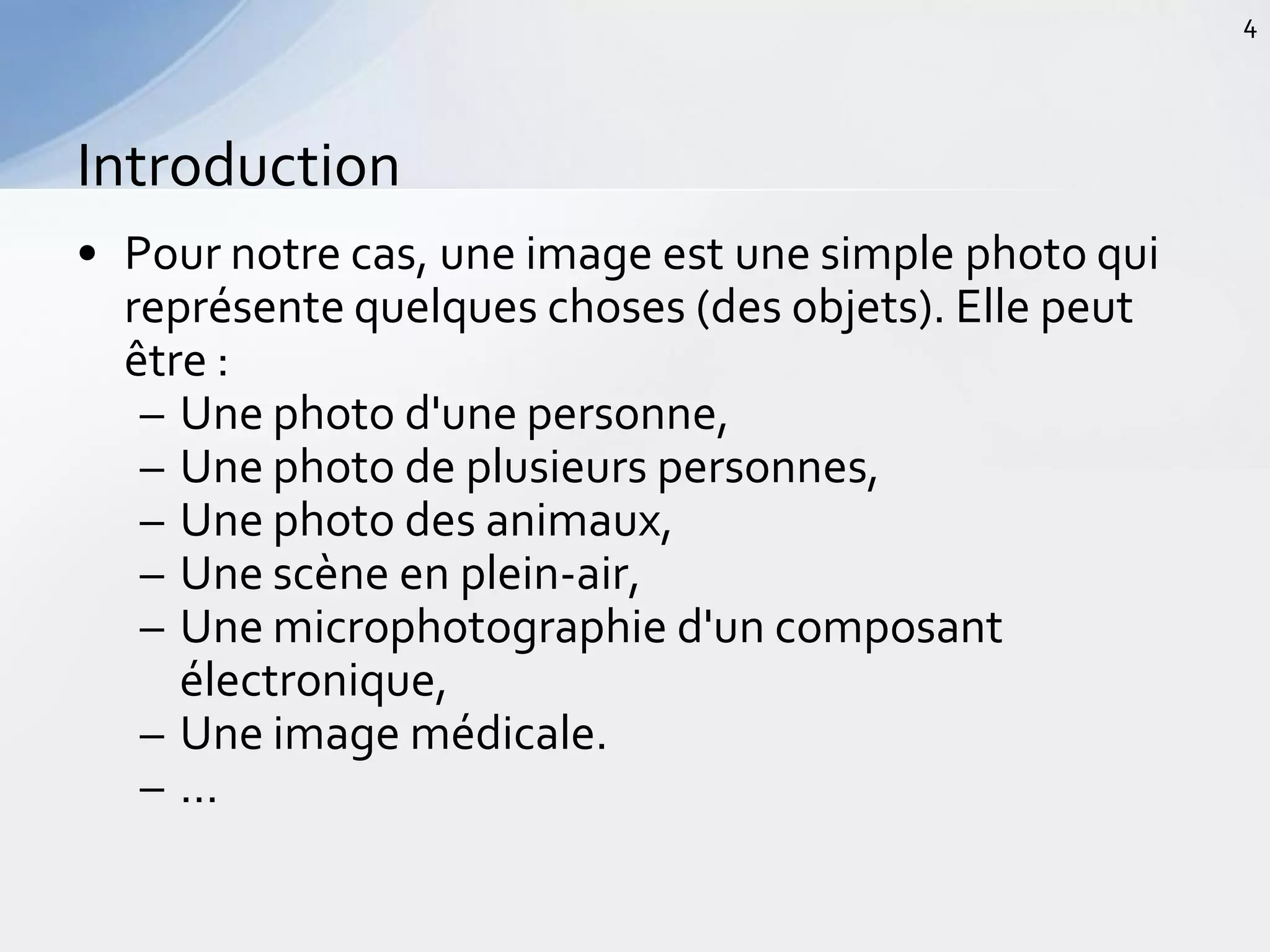 • Pour notre cas, une image est une simple photo qui
représente quelques choses (des objets). Elle peut
être :
– Une photo d'une personne,
– Une photo de plusieurs personnes,
– Une photo des animaux,
– Une scène en plein-air,
– Une microphotographie d'un composant
électronique,
– Une image médicale.
– …
Introduction
4
 