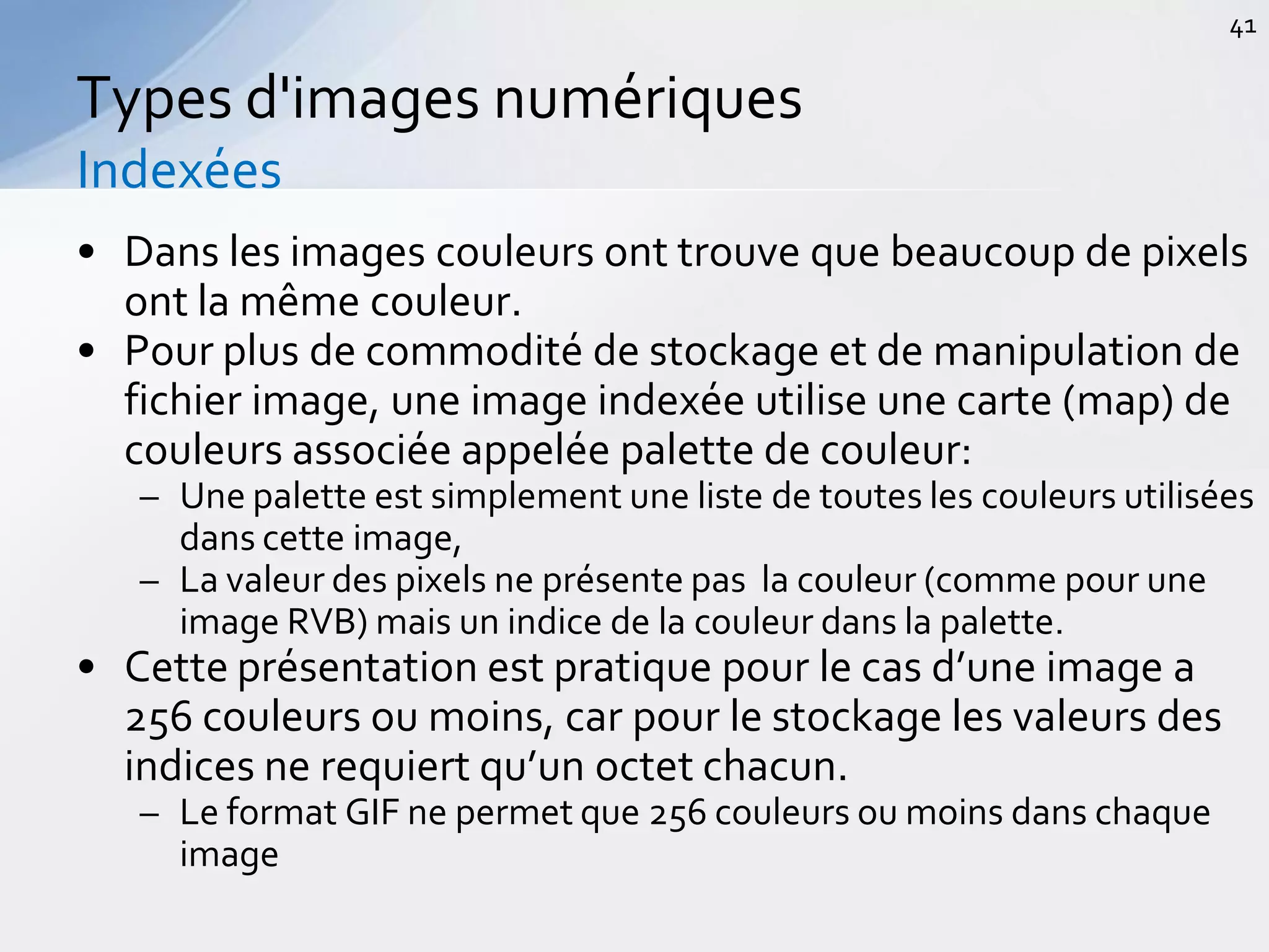 • Dans les images couleurs ont trouve que beaucoup de pixels
ont la même couleur.
• Pour plus de commodité de stockage et de manipulation de
fichier image, une image indexée utilise une carte (map) de
couleurs associée appelée palette de couleur:
– Une palette est simplement une liste de toutes les couleurs utilisées
dans cette image,
– La valeur des pixels ne présente pas la couleur (comme pour une
image RVB) mais un indice de la couleur dans la palette.
• Cette présentation est pratique pour le cas d’une image a
256 couleurs ou moins, car pour le stockage les valeurs des
indices ne requiert qu’un octet chacun.
– Le format GIF ne permet que 256 couleurs ou moins dans chaque
image
Types d'images numériques
Indexées
41
 
