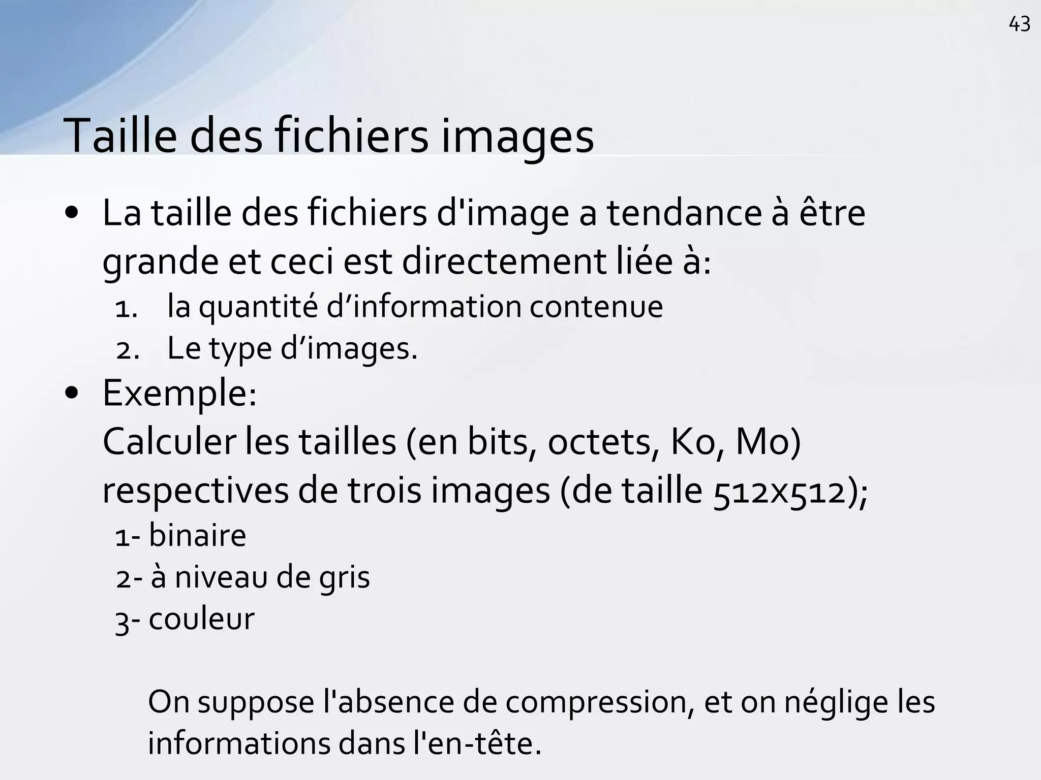 • La taille des fichiers d'image a tendance à être
grande et ceci est directement liée à:
1. la quantité d’information contenue
2. Le type d’images.
• Exemple:
Calculer les tailles (en bits, octets, Ko, Mo)
respectives de trois images (de taille 512x512);
1- binaire
2- à niveau de gris
3- couleur
On suppose l'absence de compression, et on néglige les
informations dans l'en-tête.
Taille des fichiers images
43
 