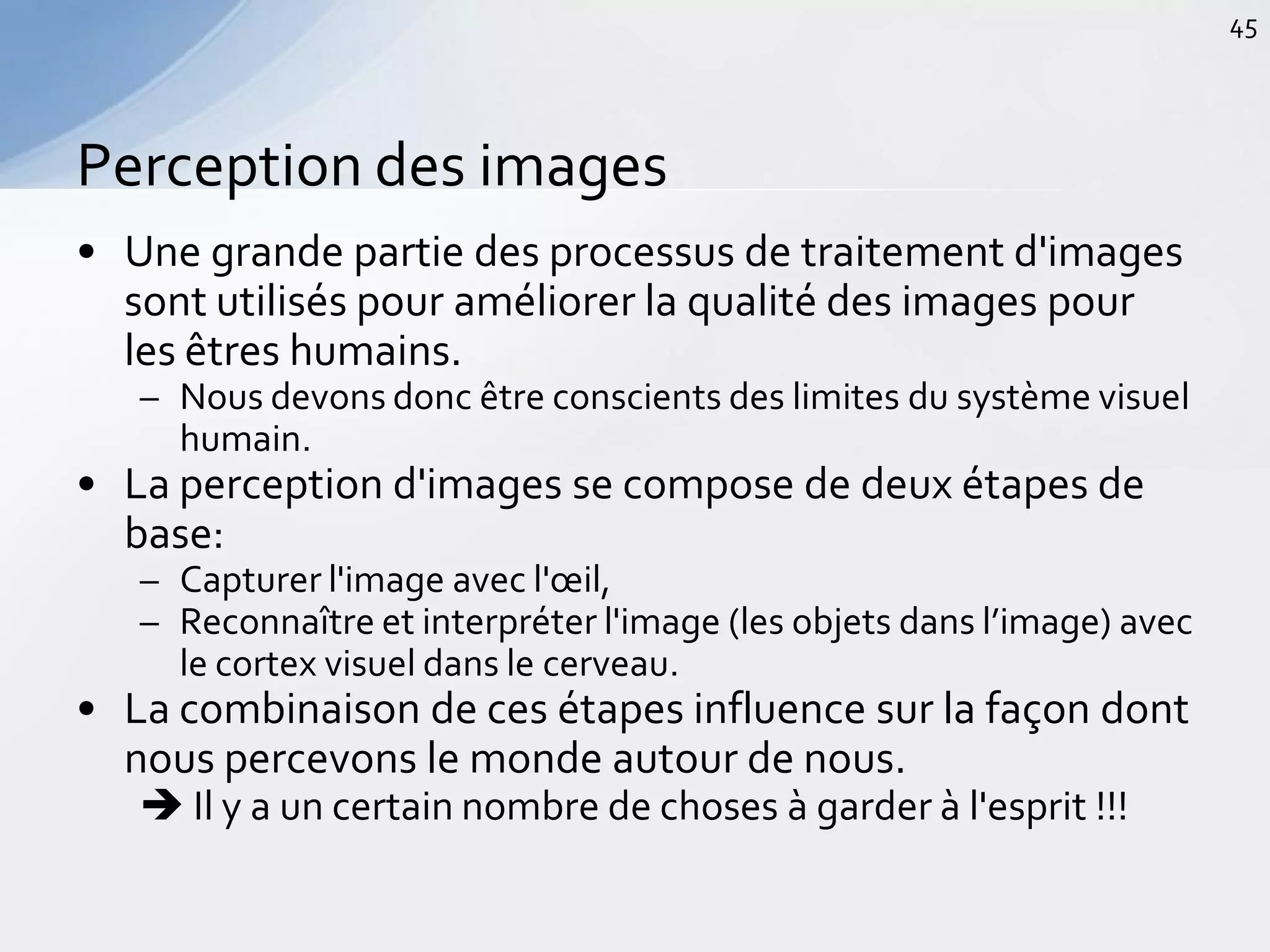 • Une grande partie des processus de traitement d'images
sont utilisés pour améliorer la qualité des images pour
les êtres humains.
– Nous devons donc être conscients des limites du système visuel
humain.
• La perception d'images se compose de deux étapes de
base:
– Capturer l'image avec l'œil,
– Reconnaître et interpréter l'image (les objets dans l’image) avec
le cortex visuel dans le cerveau.
• La combinaison de ces étapes influence sur la façon dont
nous percevons le monde autour de nous.
 Il y a un certain nombre de choses à garder à l'esprit !!!
Perception des images
45
 