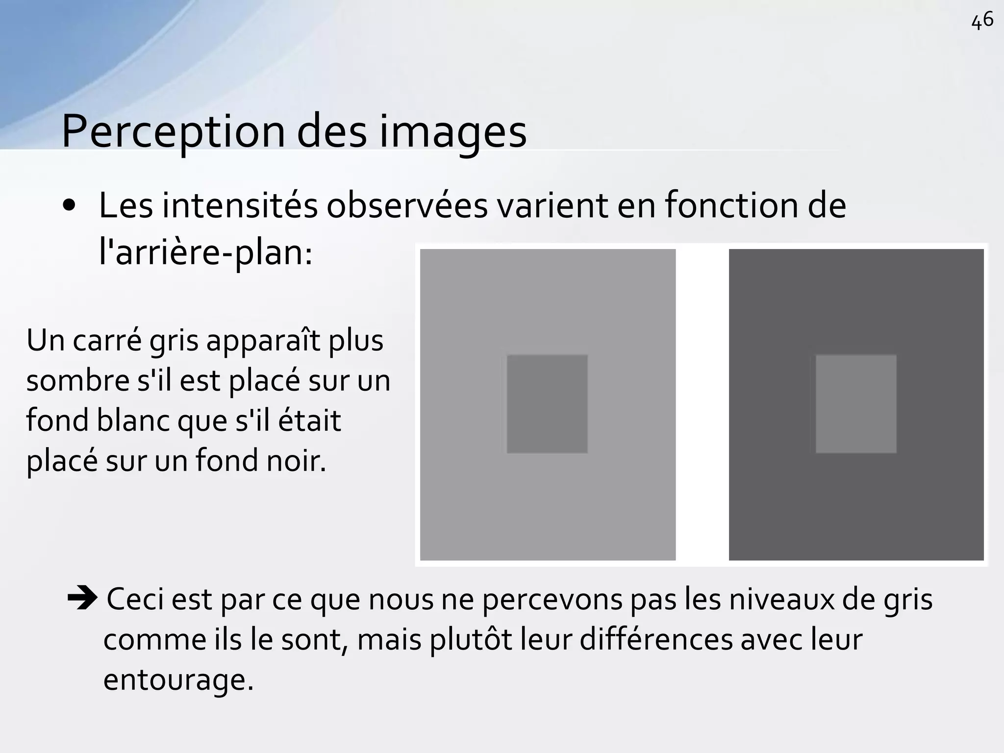 • Les intensités observées varient en fonction de
l'arrière-plan:
Perception des images
46
Un carré gris apparaît plus
sombre s'il est placé sur un
fond blanc que s'il était
placé sur un fond noir.
 Ceci est par ce que nous ne percevons pas les niveaux de gris
comme ils le sont, mais plutôt leur différences avec leur
entourage.
 
