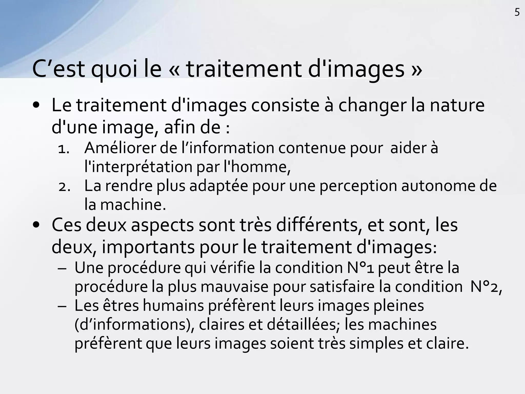• Le traitement d'images consiste à changer la nature
d'une image, afin de :
1. Améliorer de l’information contenue pour aider à
l'interprétation par l'homme,
2. La rendre plus adaptée pour une perception autonome de
la machine.
• Ces deux aspects sont très différents, et sont, les
deux, importants pour le traitement d'images:
– Une procédure qui vérifie la condition N°1 peut être la
procédure la plus mauvaise pour satisfaire la condition N°2,
– Les êtres humains préfèrent leurs images pleines
(d’informations), claires et détaillées; les machines
préfèrent que leurs images soient très simples et claire.
C’est quoi le « traitement d'images »
5
 