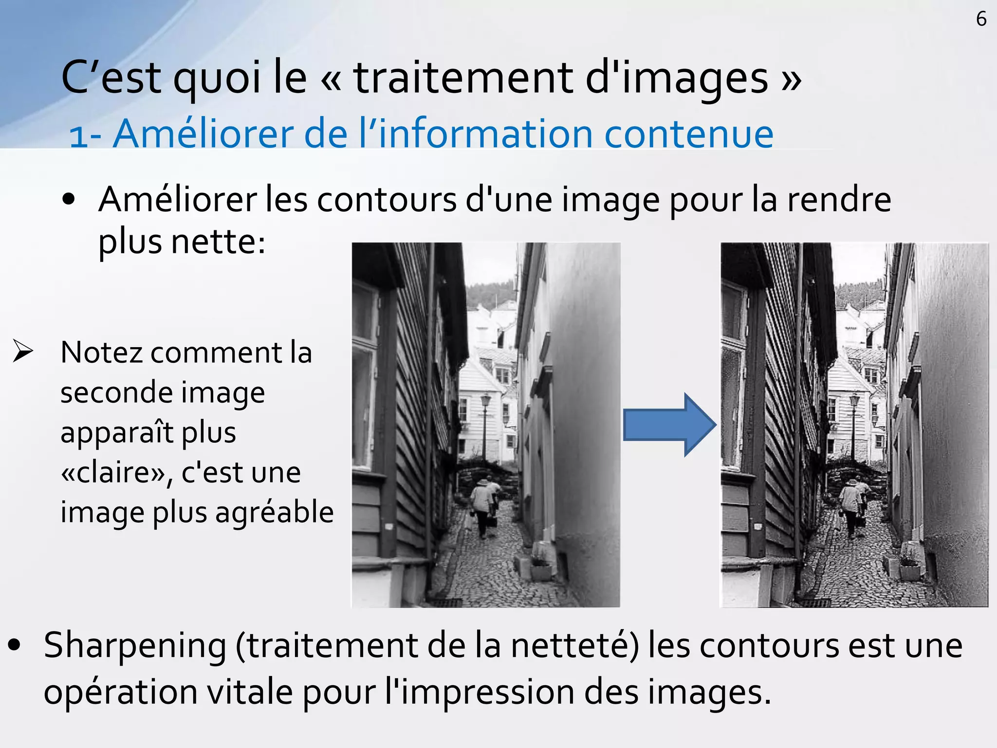 • Améliorer les contours d'une image pour la rendre
plus nette:
C’est quoi le « traitement d'images »
1- Améliorer de l’information contenue
6
 Notez comment la
seconde image
apparaît plus
«claire», c'est une
image plus agréable
• Sharpening (traitement de la netteté) les contours est une
opération vitale pour l'impression des images.
 