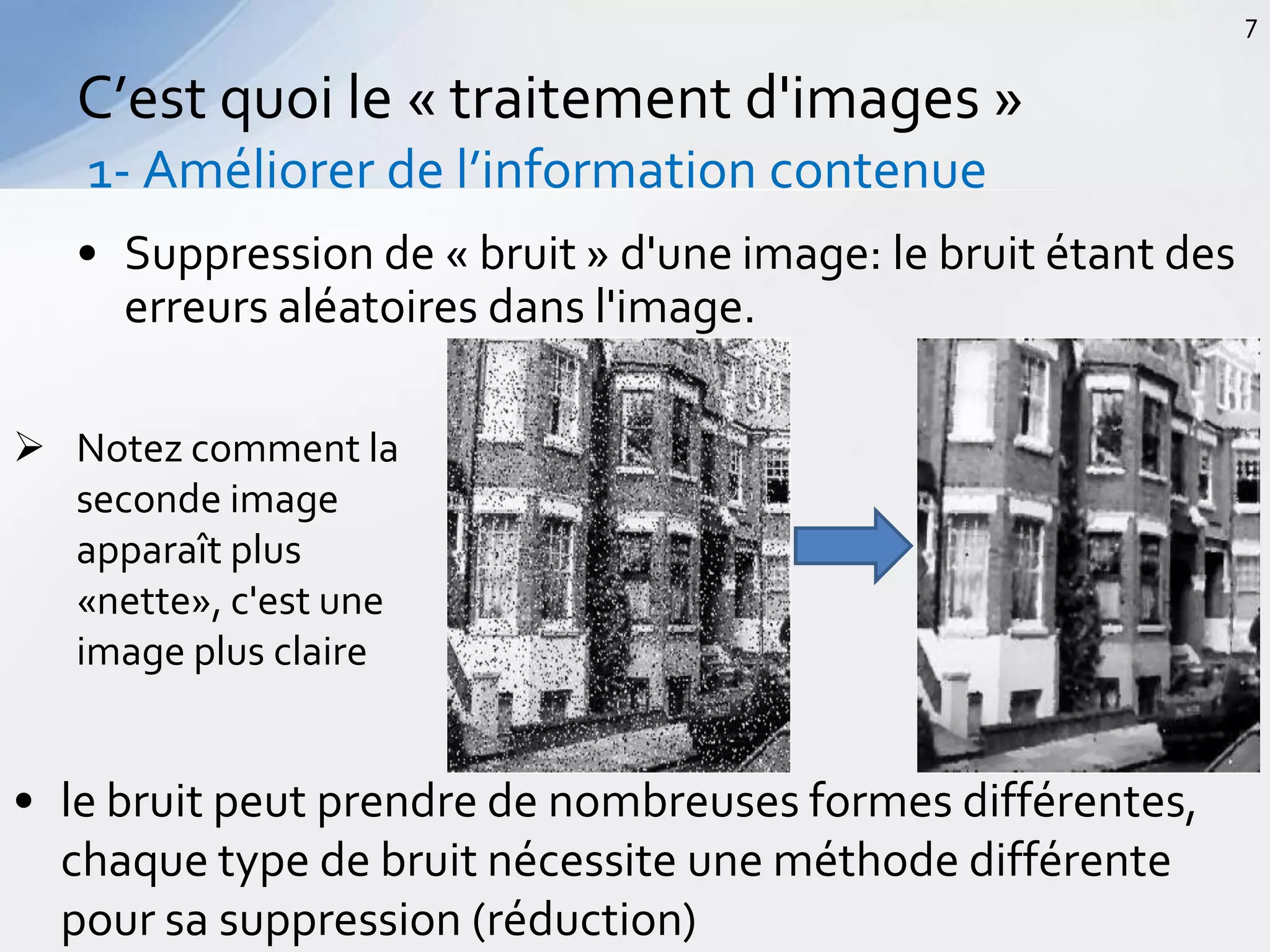 • Suppression de « bruit » d'une image: le bruit étant des
erreurs aléatoires dans l'image.
C’est quoi le « traitement d'images »
1- Améliorer de l’information contenue
7
 Notez comment la
seconde image
apparaît plus
«nette», c'est une
image plus claire
• le bruit peut prendre de nombreuses formes différentes,
chaque type de bruit nécessite une méthode différente
pour sa suppression (réduction)
 