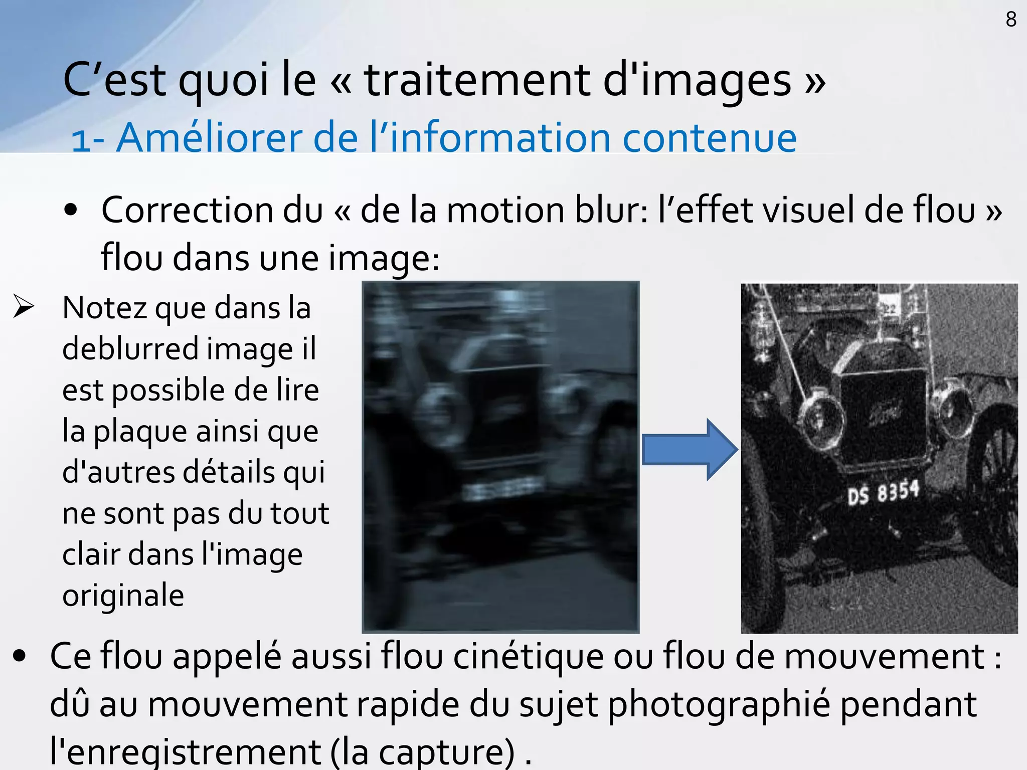 • Correction du « de la motion blur: l’effet visuel de flou »
flou dans une image:
C’est quoi le « traitement d'images »
1- Améliorer de l’information contenue
8
 Notez que dans la
deblurred image il
est possible de lire
la plaque ainsi que
d'autres détails qui
ne sont pas du tout
clair dans l'image
originale
• Ce flou appelé aussi flou cinétique ou flou de mouvement :
dû au mouvement rapide du sujet photographié pendant
l'enregistrement (la capture) .
 