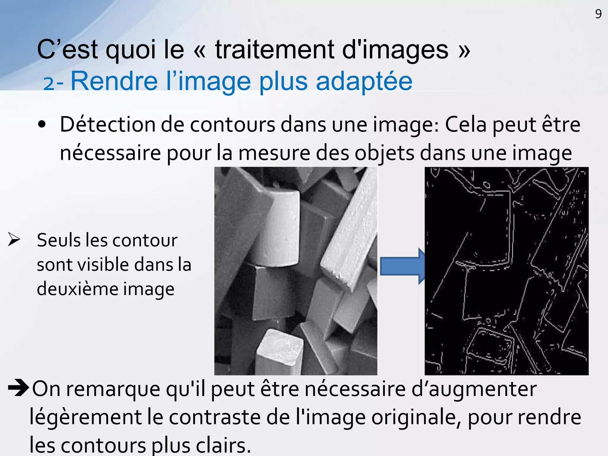 • Détection de contours dans une image: Cela peut être
nécessaire pour la mesure des objets dans une image
C’est quoi le « traitement d'images »
2- Rendre l’image plus adaptée
9
 Seuls les contour
sont visible dans la
deuxième image
On remarque qu'il peut être nécessaire d’augmenter
légèrement le contraste de l'image originale, pour rendre
les contours plus clairs.
 