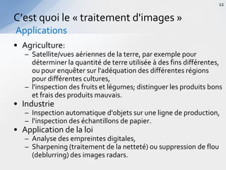 • Agriculture:
– Satellite/vues aériennes de la terre, par exemple pour
déterminer la quantité de terre utilisée à des fins différentes,
ou pour enquêter sur l'adéquation des différentes régions
pour différentes cultures,
– l'inspection des fruits et légumes; distinguer les produits bons
et frais des produits mauvais.
• Industrie
– Inspection automatique d'objets sur une ligne de production,
– l'inspection des échantillons de papier.
• Application de la loi
– Analyse des empreintes digitales,
– Sharpening (traitement de la netteté) ou suppression de flou
(deblurring) des images radars.
C’est quoi le « traitement d'images »
Applications
12
 