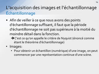 • Afin de veiller à ce que nous avons des points
d'échantillonnage suffisant, il faut que la période
d'échantillonnage ne soit pas supérieure à la moitié du
moindre détail dans la fonction.
C'est ce qu'on appelle le critère de Nyquist (énoncé comme
étant le théorème d'échantillonnage)
• Images:
• Pour obtenir un échantillon (numérique) d’une image, on peut
commencer par une représentation continue d'une scène.
L'acquisition des images et l’échantillonnage
Échantillonnage
14
 