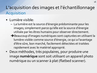 • Lumière visible:
– La lumière est la source d'énergie prédominante pour les
images; simplement parce qu'elle est la source d'énergie
utilisée par les êtres humains pour observer directement.
Beaucoup d'images numériques sont capturées en utilisant la
lumière visible comme source d'énergie, ce qui a l'avantage
d'être sûre, bon marché, facilement détectées et traitées
rapidement avec le matériel approprié.
• Deux méthodes, très populaires, pour produire une
image numérique sont soit utilisant un appareil photo
numérique ou un scanner à plat (flatbed scanner).
L'acquisition des images et l’échantillonnage
Acquisition
16
 