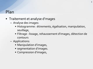 • Traitement et analyse d’mages
– Analyse des images:
• Histogramme : étirements, égalisation, manipulation,
seuillage,
• Filtrage : lissage, rehaussement d'images, détection de
contours
– Applications:
• Manipulation d’images,
• segmentation d’images.
• Compression d’images,
Plan
2
 