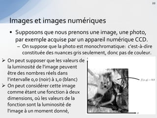 • Supposons que nous prenons une image, une photo,
par exemple acquise par un appareil numérique CCD.
– On suppose que la photo est monochromatique: c'est-à-dire
constituée des nuances gris seulement, donc pas de couleur.
Images et images numériques
22
 On peut supposer que les valeurs de
la luminosité de l'image peuvent
être des nombres réels dans
l’intervalle 0,0 (noir) à 1,0 (blanc)
 On peut considérer cette image
comme étant une fonction à deux
dimensions, où les valeurs de la
fonction sont la luminosité de
l'image à un moment donné,
 