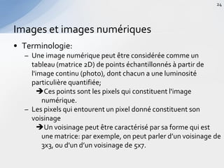 • Terminologie:
– Une image numérique peut être considérée comme un
tableau (matrice 2D) de points échantillonnés à partir de
l'image continu (photo), dont chacun a une luminosité
particulière quantifiée;
Ces points sont les pixels qui constituent l'image
numérique.
– Les pixels qui entourent un pixel donné constituent son
voisinage
Un voisinage peut être caractérisé par sa forme qui est
une matrice: par exemple, on peut parler d’un voisinage de
3x3, ou d'un d’un voisinage de 5x7.
Images et images numériques
24
 