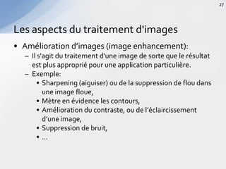 • Amélioration d’images (image enhancement):
– Il s'agit du traitement d'une image de sorte que le résultat
est plus approprié pour une application particulière.
– Exemple:
• Sharpening (aiguiser) ou de la suppression de flou dans
une image floue,
• Mètre en évidence les contours,
• Amélioration du contraste, ou de l’éclaircissement
d’une image,
• Suppression de bruit,
• …
Les aspects du traitement d'images
27
 