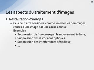 • Restauration d’images :
– Cela peut être considéré comme inverser les dommages
causés à une image par une cause connue,
– Exemple :
• Suppression de flou causé par le mouvement linéaire,
• Suppression des distorsions optiques,
• Suppression des interférences périodique,
• …
Les aspects du traitement d'images
28
 