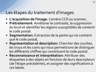 • L'acquisition de l'image: Caméra CCD ou scanner,
• Prétraitement: Améliorer le contraste, la suppression
du bruit et identifier les régions susceptibles de contenir
le code postal.
• Segmentation: Extraction de la partie qui ne contient
que le code postal,
• Représentation et description: Chercher des courbes,
les trous et les coins qui nous permettrons de distinguer
les différents chiffres qui constituent le code postal.
• Reconnaissance et interprétation: Attribuer des
étiquettes à des objets en fonction de leurs descripteurs
(de l'étape précédente), et assigner des significations à
ces labels.
Les étapes du traitement d'images
32
 