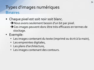 • Chaque pixel est soit noir soit blanc.
Nous avons seulement besoin d'un bit par pixel.
Ces images peuvent donc être très efficaces en termes de
stockage.
• Exemple:
• Les images contenant du texte (imprimé ou écrit à la main),
• Les empreintes digitales,
• Les plans d'architecture,
• Les images contenant des contours.
Types d'images numériques
Binaires
34
 