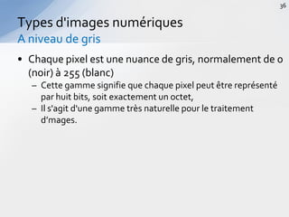 • Chaque pixel est une nuance de gris, normalement de 0
(noir) à 255 (blanc)
– Cette gamme signifie que chaque pixel peut être représenté
par huit bits, soit exactement un octet,
– Il s'agit d'une gamme très naturelle pour le traitement
d’mages.
Types d'images numériques
A niveau de gris
36
 
