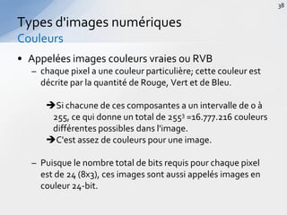 • Appelées images couleurs vraies ou RVB
– chaque pixel a une couleur particulière; cette couleur est
décrite par la quantité de Rouge, Vert et de Bleu.
Si chacune de ces composantes a un intervalle de 0 à
255, ce qui donne un total de 2553 =16.777.216 couleurs
différentes possibles dans l'image.
C'est assez de couleurs pour une image.
– Puisque le nombre total de bits requis pour chaque pixel
est de 24 (8x3), ces images sont aussi appelés images en
couleur 24-bit.
Types d'images numériques
Couleurs
38
 